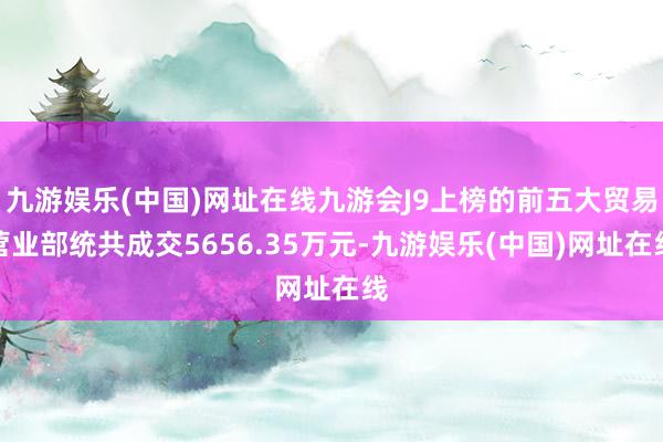 九游娱乐(中国)网址在线九游会J9上榜的前五大贸易营业部统共成交5656.35万元-九游娱乐(中国)网址在线