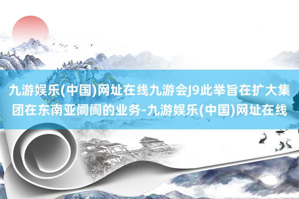 九游娱乐(中国)网址在线九游会J9此举旨在扩大集团在东南亚阛阓的业务-九游娱乐(中国)网址在线