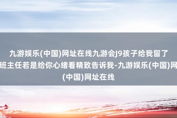 九游娱乐(中国)网址在线九游会J9孩子给我留了话仔：班主任若是给你心绪看精致告诉我-九游娱乐(中国)网址在线