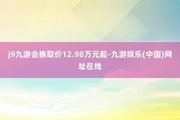 j9九游会换取价12.98万元起-九游娱乐(中国)网址在线