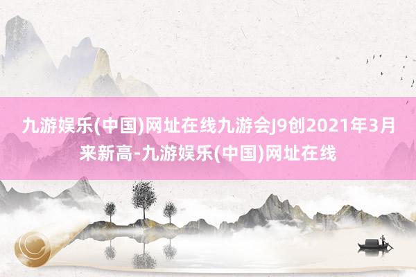 九游娱乐(中国)网址在线九游会J9创2021年3月来新高-九游娱乐(中国)网址在线