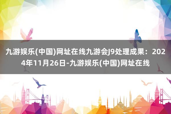 九游娱乐(中国)网址在线九游会J9处理成果：2024年11月26日-九游娱乐(中国)网址在线