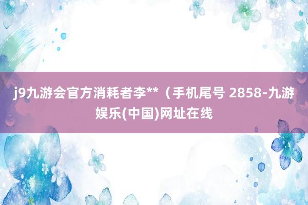 j9九游会官方消耗者李**（手机尾号 2858-九游娱乐(中国)网址在线