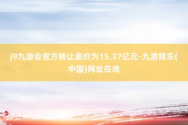 j9九游会官方转让底价为15.37亿元-九游娱乐(中国)网址在线