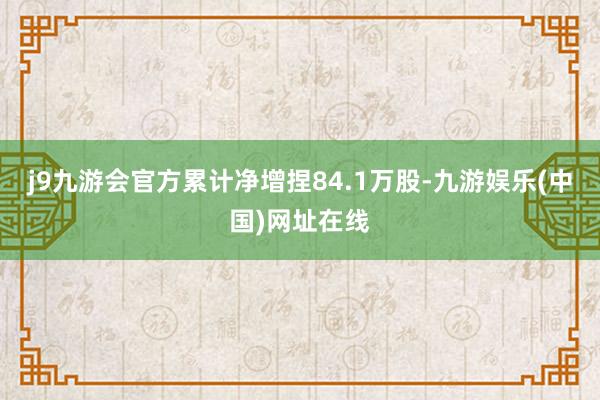 j9九游会官方累计净增捏84.1万股-九游娱乐(中国)网址在线