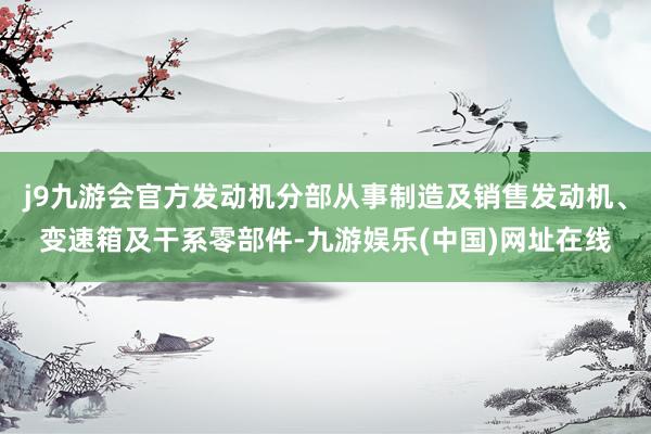 j9九游会官方发动机分部从事制造及销售发动机、变速箱及干系零部件-九游娱乐(中国)网址在线