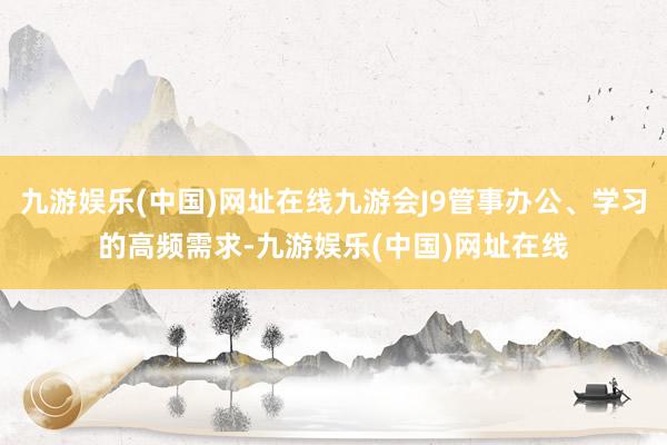 九游娱乐(中国)网址在线九游会J9管事办公、学习的高频需求-九游娱乐(中国)网址在线