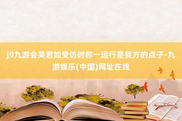 j9九游会吴君如受访时称一运行是我方的点子-九游娱乐(中国)网址在线