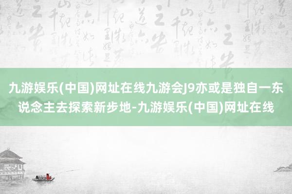 九游娱乐(中国)网址在线九游会J9亦或是独自一东说念主去探索新步地-九游娱乐(中国)网址在线