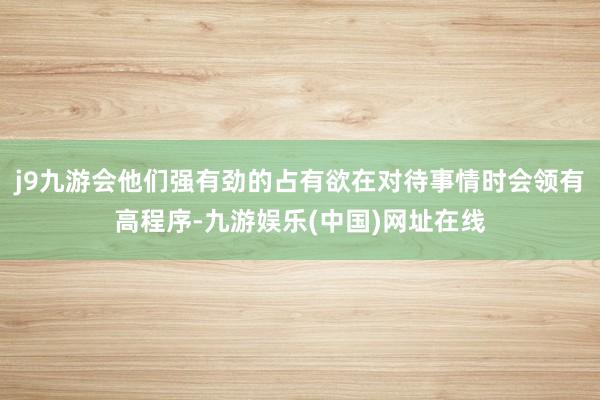 j9九游会他们强有劲的占有欲在对待事情时会领有高程序-九游娱乐(中国)网址在线