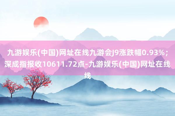 九游娱乐(中国)网址在线九游会J9涨跌幅0.93%；深成指报收10611.72点-九游娱乐(中国)网址在线