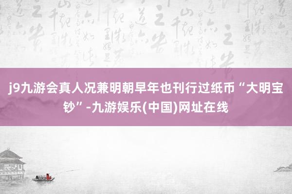 j9九游会真人况兼明朝早年也刊行过纸币“大明宝钞”-九游娱乐(中国)网址在线