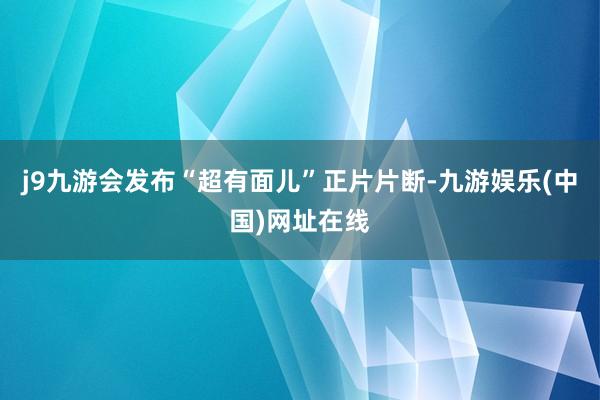 j9九游会发布“超有面儿”正片片断-九游娱乐(中国)网址在线