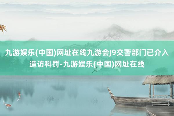 九游娱乐(中国)网址在线九游会J9交警部门已介入造访科罚-九游娱乐(中国)网址在线