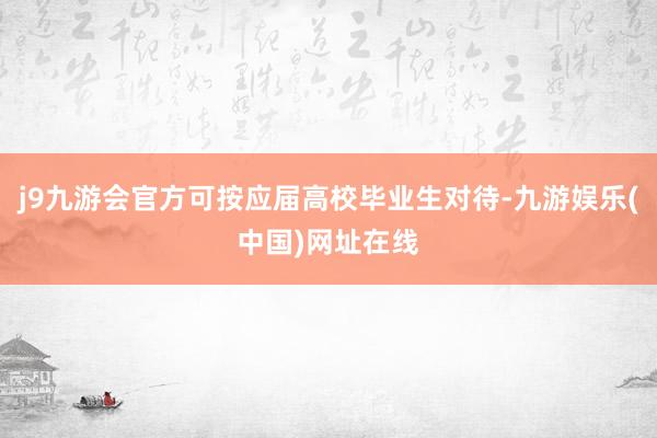 j9九游会官方可按应届高校毕业生对待-九游娱乐(中国)网址在线