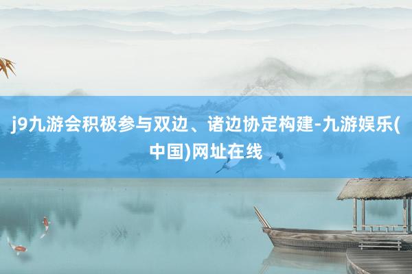 j9九游会积极参与双边、诸边协定构建-九游娱乐(中国)网址在线