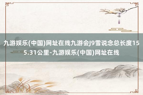 九游娱乐(中国)网址在线九游会J9雪说念总长度155.31公里-九游娱乐(中国)网址在线