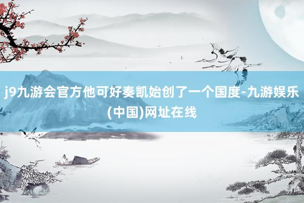 j9九游会官方他可好奏凯始创了一个国度-九游娱乐(中国)网址在线