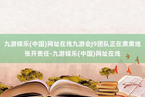 九游娱乐(中国)网址在线九游会J9团队正在肃肃地张开责任-九游娱乐(中国)网址在线