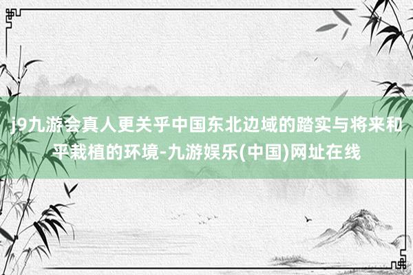 j9九游会真人更关乎中国东北边域的踏实与将来和平栽植的环境-九游娱乐(中国)网址在线