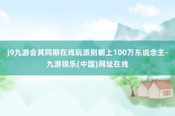 j9九游会其同期在线玩派别朝上100万东说念主-九游娱乐(中国)网址在线