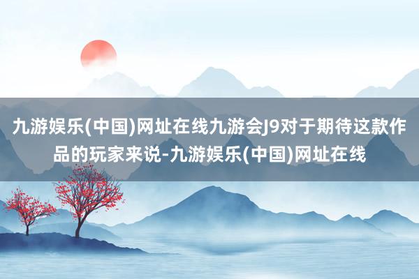 九游娱乐(中国)网址在线九游会J9对于期待这款作品的玩家来说-九游娱乐(中国)网址在线