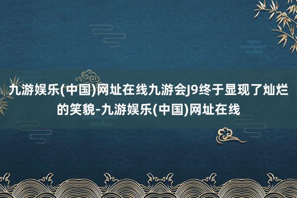 九游娱乐(中国)网址在线九游会J9终于显现了灿烂的笑貌-九游娱乐(中国)网址在线