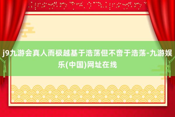 j9九游会真人而极越基于浩荡但不啻于浩荡-九游娱乐(中国)网址在线