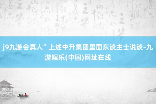 j9九游会真人”上述中升集团里面东谈主士说谈-九游娱乐(中国)网址在线