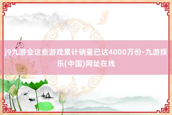 j9九游会这些游戏累计销量已达4000万份-九游娱乐(中国)网址在线