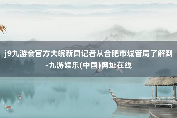 j9九游会官方大皖新闻记者从合肥市城管局了解到-九游娱乐(中国)网址在线