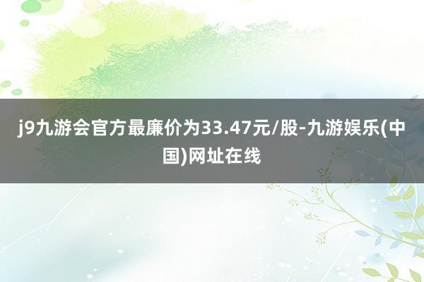 j9九游会官方最廉价为33.47元/股-九游娱乐(中国)网址在线