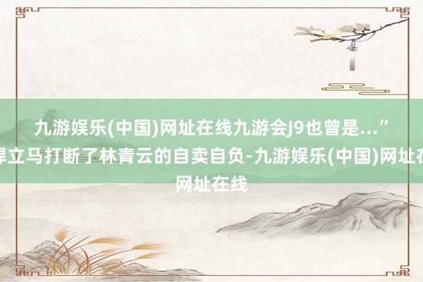 九游娱乐(中国)网址在线九游会J9也曾是...”王悍立马打断了林青云的自卖自负-九游娱乐(中国)网址在线