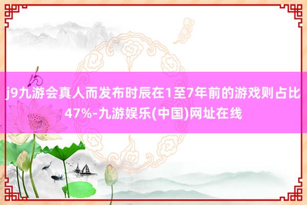 j9九游会真人而发布时辰在1至7年前的游戏则占比47%-九游娱乐(中国)网址在线