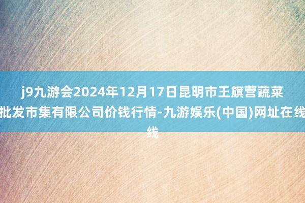 j9九游会2024年12月17日昆明市王旗营蔬菜批发市集有限公司价钱行情-九游娱乐(中国)网址在线