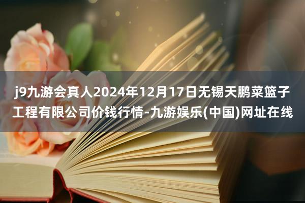 j9九游会真人2024年12月17日无锡天鹏菜篮子工程有限公司价钱行情-九游娱乐(中国)网址在线