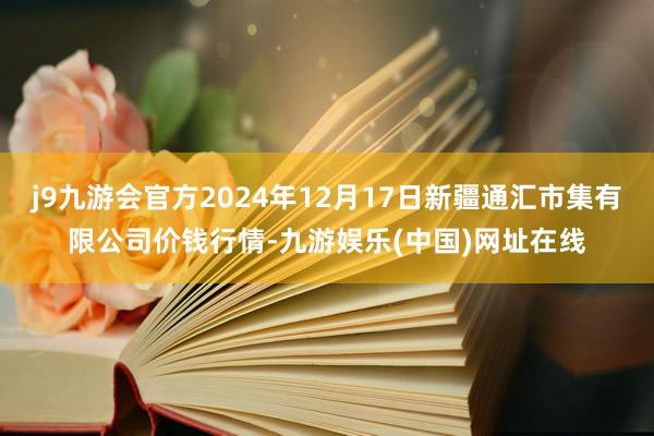 j9九游会官方2024年12月17日新疆通汇市集有限公司价钱行情-九游娱乐(中国)网址在线