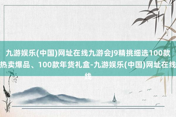 九游娱乐(中国)网址在线九游会J9精挑细选100款热卖爆品、100款年货礼盒-九游娱乐(中国)网址在线