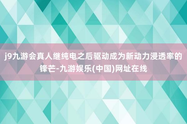 j9九游会真人继纯电之后驱动成为新动力浸透率的锋芒-九游娱乐(中国)网址在线