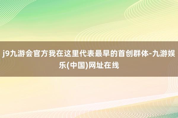 j9九游会官方我在这里代表最早的首创群体-九游娱乐(中国)网址在线