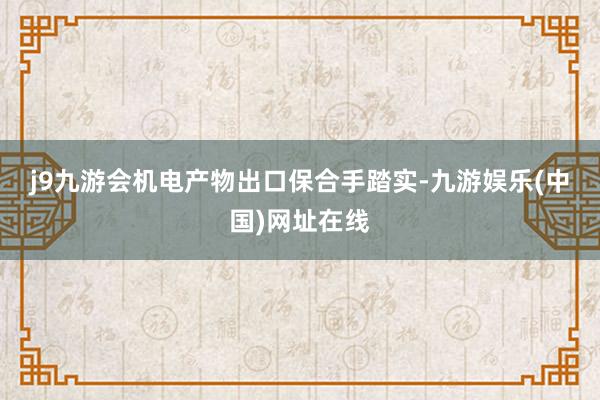 j9九游会　　机电产物出口保合手踏实-九游娱乐(中国)网址在线