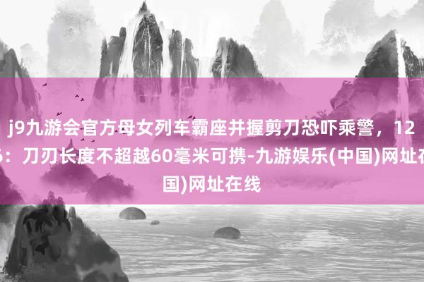 j9九游会官方母女列车霸座并握剪刀恐吓乘警，12306：刀刃长度不超越60毫米可携-九游娱乐(中国)网址在线