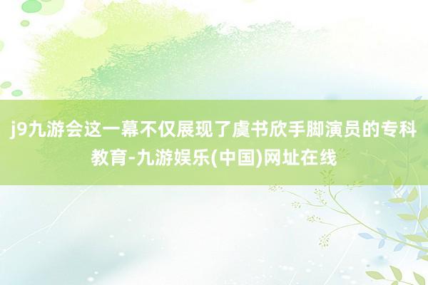 j9九游会这一幕不仅展现了虞书欣手脚演员的专科教育-九游娱乐(中国)网址在线