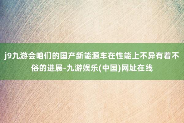 j9九游会咱们的国产新能源车在性能上不异有着不俗的进展-九游娱乐(中国)网址在线