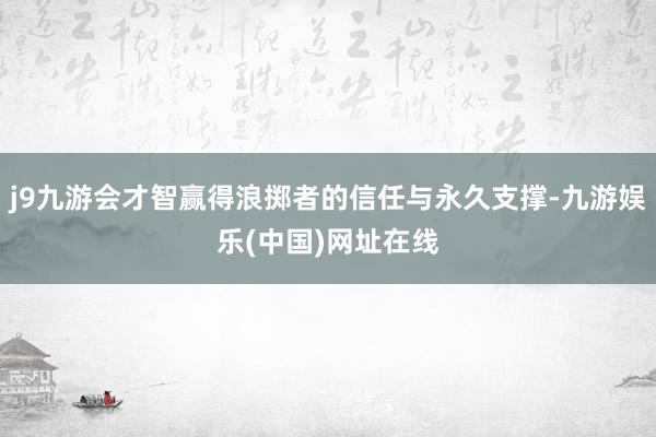 j9九游会才智赢得浪掷者的信任与永久支撑-九游娱乐(中国)网址在线