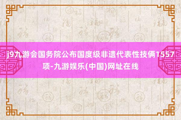 j9九游会国务院公布国度级非遗代表性技俩1557项-九游娱乐(中国)网址在线