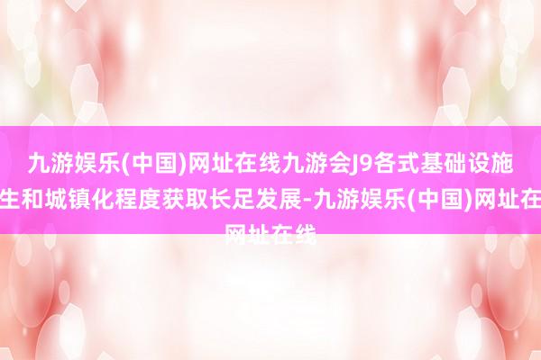 九游娱乐(中国)网址在线九游会J9各式基础设施诞生和城镇化程度获取长足发展-九游娱乐(中国)网址在线