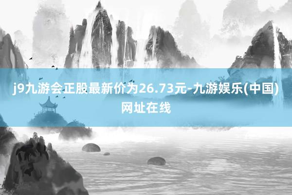 j9九游会正股最新价为26.73元-九游娱乐(中国)网址在线