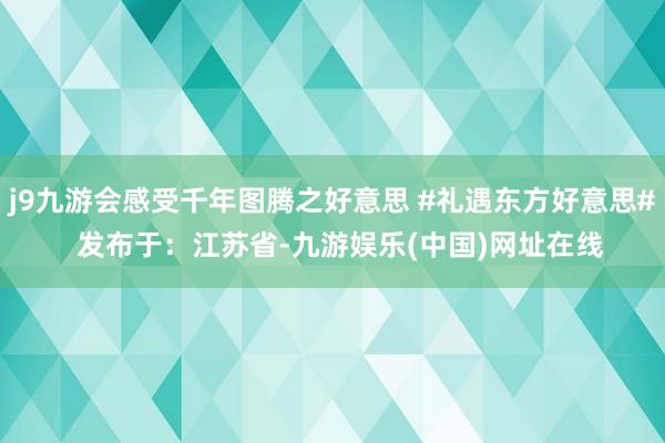 j9九游会感受千年图腾之好意思 #礼遇东方好意思#  发布于：江苏省-九游娱乐(中国)网址在线