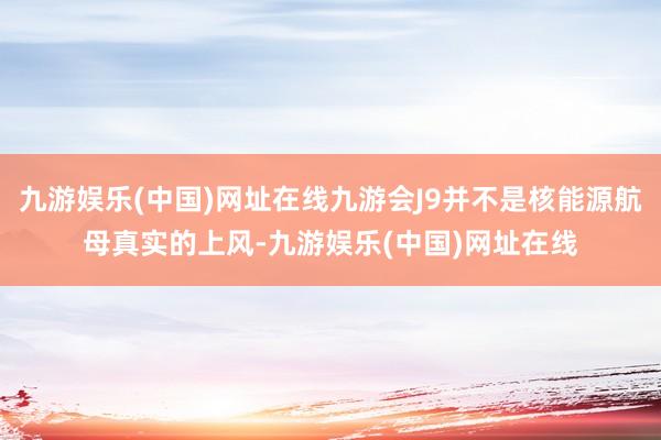 九游娱乐(中国)网址在线九游会J9并不是核能源航母真实的上风-九游娱乐(中国)网址在线